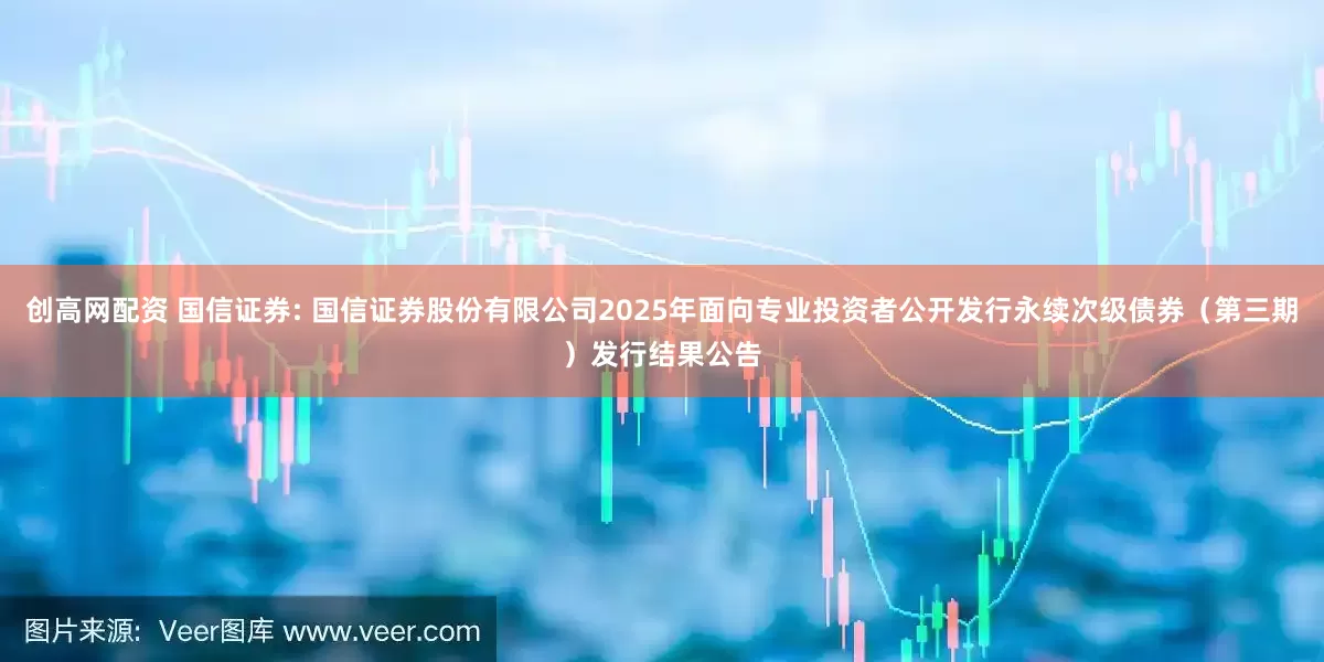 创高网配资 国信证券: 国信证券股份有限公司2025年面向专业投资者公开发行永续次级债券（第三期）发行结果公告