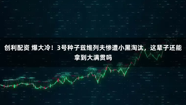 创利配资 爆大冷！3号种子兹维列夫惨遭小黑淘汰，这辈子还能拿到大满贯吗