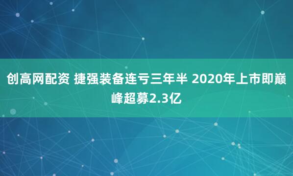 创高网配资 捷强装备连亏三年半 2020年上市即巅峰超募2.3亿