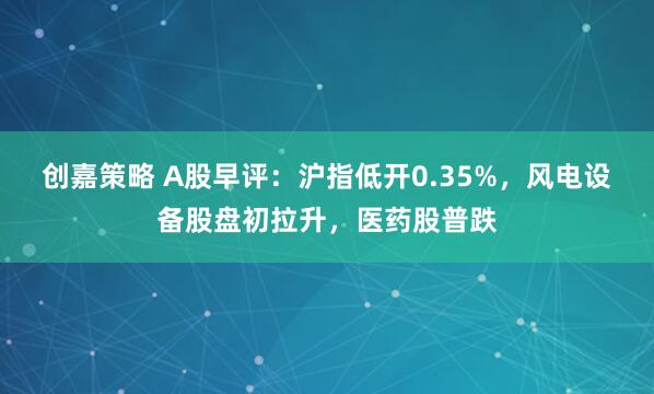 创嘉策略 A股早评：沪指低开0.35%，风电设备股盘初拉升，医药股普跌